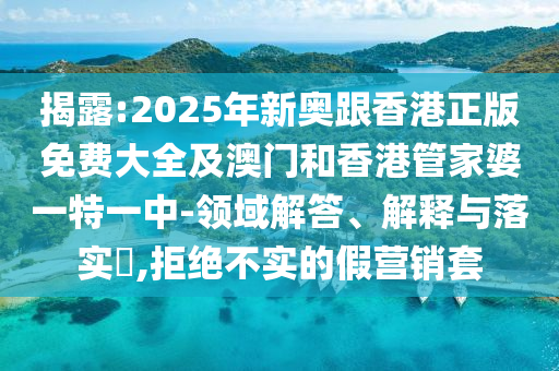 揭露:2025年新奥跟香港正版免费大全及澳门和香港管家婆一特一中-领域解答、解释与落实​,拒绝不实的假营销套山东水清源环保科技有限公司