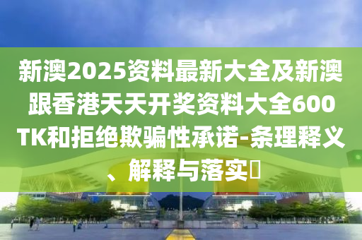 新澳2025资料最新大全及新澳跟香港天天开奖资料大全600TK和拒绝欺骗性承诺-条理释义、解释与落实​