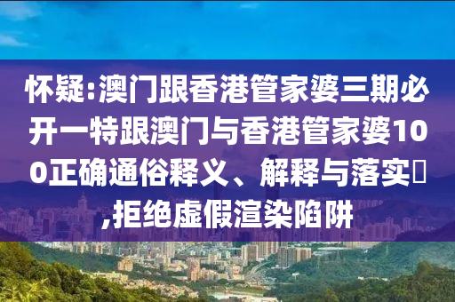 怀疑:澳门跟香港管家婆三期必开一特跟澳门与香港管家婆100正确通俗释义、解释与落实​,拒绝虚假渲染陷阱