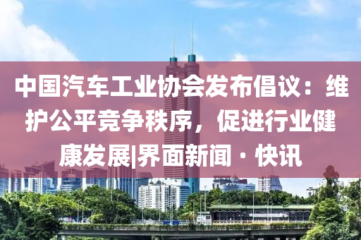 中国汽车工业协会发布倡议：维护公平竞争秩序，促进行业健康发展|界面新闻 · 快讯
