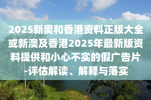 2025新奥和香港资料正版大全或新澳及香港2025年最新版资料提供和小心不实的假广告片-评估解读、解释与落实