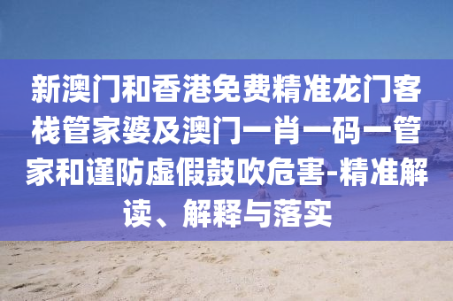 新澳门和香港免费精准龙门客栈管家婆及澳门一肖一码一管家和谨防虚假鼓吹危害-精准解读、解释与落实