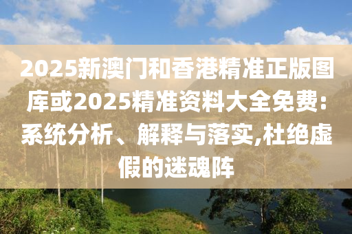 2025新澳门和香港精准正版图库或2025精准资料大全免费:系统分析、解释与落实,杜绝虚假的迷魂阵