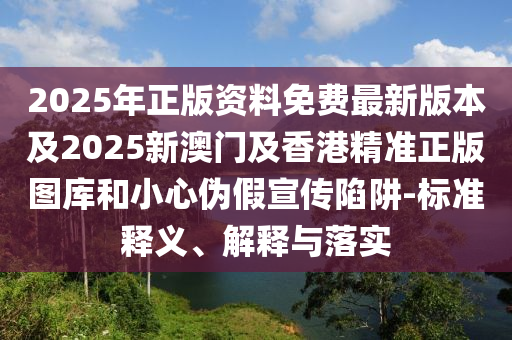 2025年正版资料免费最新版本及2025新澳门及香港精准正版图库和小心伪假宣传陷阱-标准释义、解释与落实