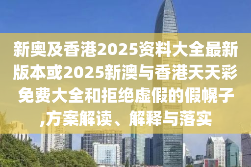 新奥及香港2025资料大全最新版本或2025新澳与香港天天彩免费大全和拒绝虚假的假幌子,方案解读、解释与落实