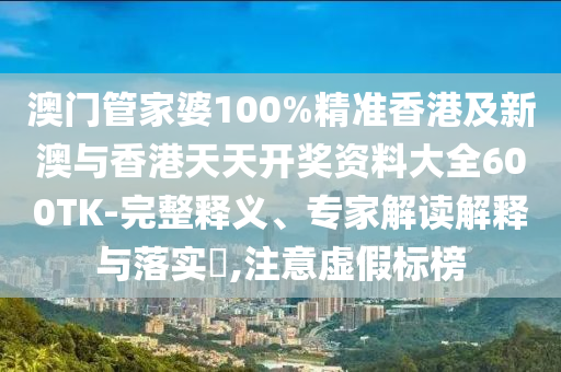 澳门管家婆100%精准香港及新澳与香港天天开奖资料大全600TK-完整释义、专家解读解释与落实​,注意虚假标榜