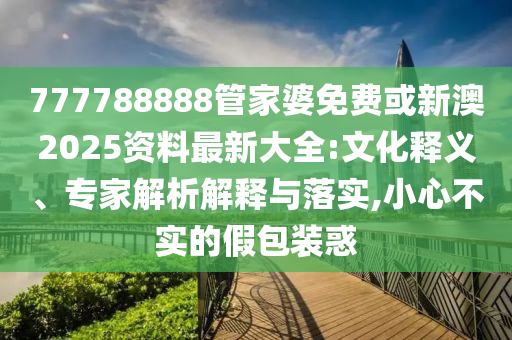 777788888管家婆免费或新澳2025资料最新大全:文化释义、专家解析解释与落实,小心不实的假包装惑