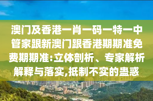 澳门及香港一肖一码一特一中管家跟新澳门跟香港期期准免费期期准:立体剖析、专家解析解释与落实,抵制不实的蛊惑