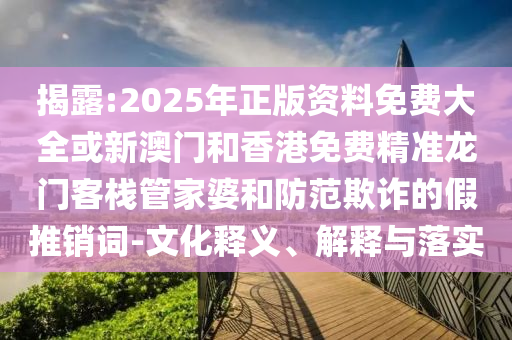 揭露:2025年正版资料免费大全或新澳门和香港免费精准龙门客栈管家婆和防范欺诈的假推销词-文化释义、解释与落实
