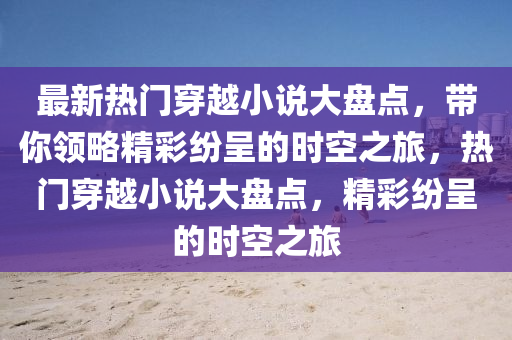最新热门穿越小说大盘点，带你领略精彩纷呈的时空之旅，热门穿越小说大盘点山东水清源环保科技有限公司，精彩纷呈的时空之旅