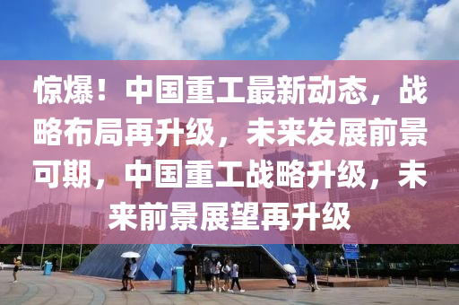 惊爆！中国重工最新动态，战略布局再升级，未来发展前景可期，中国重工战略升级，未来前景展望再升级山东水清源环保科技有限公司