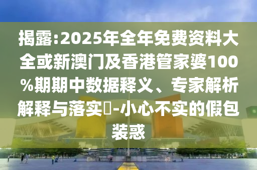 揭露:2025年全年免费资料大全或新澳门及香港管家婆100%期期中数据释义、专家解析解释与落实​-小心不实的假包装惑