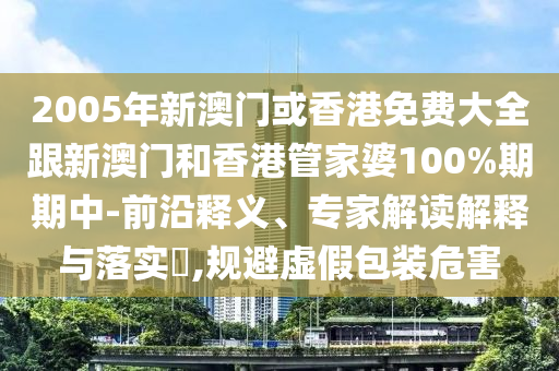 2005年新澳门或香港免费大全跟新澳门和香港管家婆100%期期中-前沿释义、专家解读解释与落实​,规避虚假包装危害