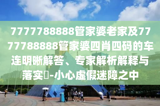 7777788888管家婆老家及7777788888管家婆四肖四码的车连明晰解答、专家解析解释与落实​-小心虚假迷障之中