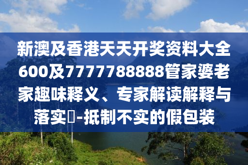 新澳及香港天天开奖资料大全600及7777788888管家婆老家趣味释义、专家解读解释与落实​-抵制不实的假包装