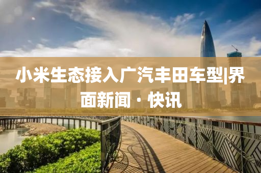 小米生态接入广汽丰田车型|界面新闻 · 快讯
