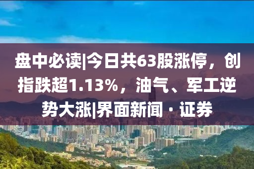 盘中必读|今日共63股涨停，创指跌超1.13%，油气、军工逆势大涨|界面新闻 · 证券