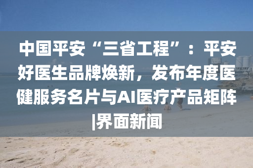 中国平安“三省工程”：平安好医生品牌焕新，发布年度医健服务名片与AI医疗产品矩阵|界面新闻
