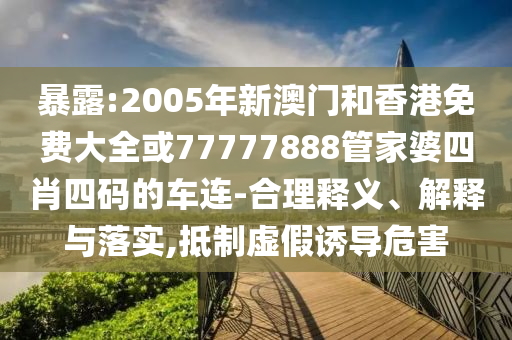 暴露:2005年新澳门和香港免费大全或77777888管家婆四肖四码的车连-合理释义、解释与落实,抵制虚假诱导危害