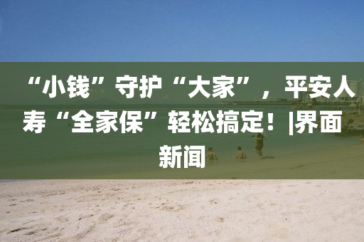 “小钱”守护“大家”，平安人寿“全家保”轻松搞定！|界面新闻