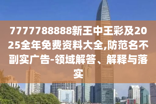 7777788888新王中王彩及2025全年免费资料大全,防范名不副实广告-领域解答、解释与落实