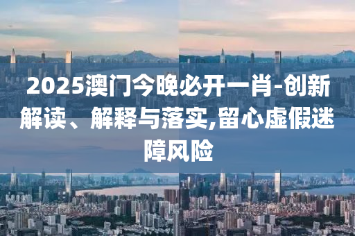 2025澳门今晚必开一肖-创新解读、解释与落实,留心虚假迷障风险