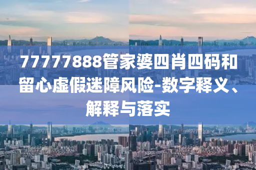 77777888管家婆四肖四码和留心虚假迷障风险-数字释义、解释与落实