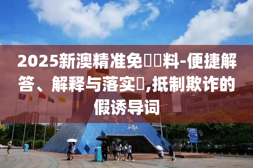 2025新澳精准免費資料-便捷解答、解释与落实​,抵制欺诈的假诱导词