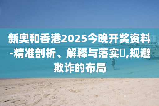 新奥和香港2025今晚开奖资料-精准剖析、解释与落实​,规避欺诈的布局