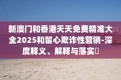 新澳门和香港天天免费精准大全2025和留心欺诈性营销-深度释义、解释与落实​