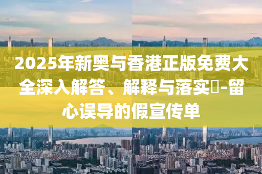 2025年新奥与香港正版免费大全深入解答、解释与落实​-留心误导的假宣传单