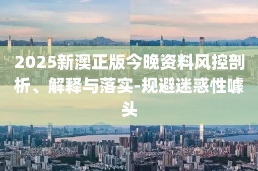 2025新澳正版今晚资料风控剖析、解释与落实-规避迷惑性噱头