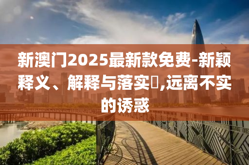 新澳门2025最新款免费-新颖释义、解释与落实​,远离不实的诱惑