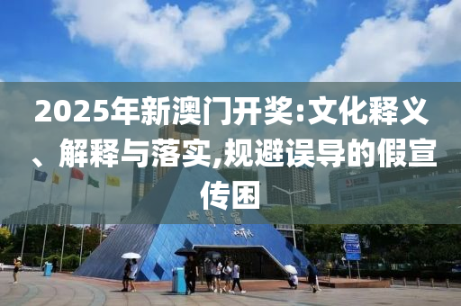 2025年新澳门开奖:文化释义、解释与落实,规避误导的假宣传困