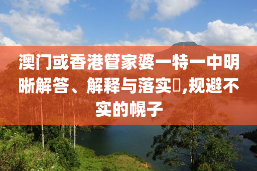 澳门或香港管家婆一特一中明晰解答、解释与落实​,规避不实的幌子
