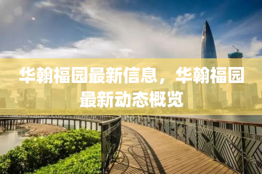华翰福园最新信息，华翰福园最新动态概览