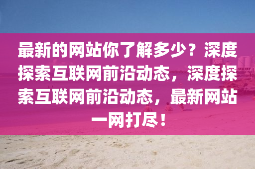 最新的网站你了解多少？深度探索互联网前沿动态，深度探索互联网前沿动态，最新网站一网打尽！