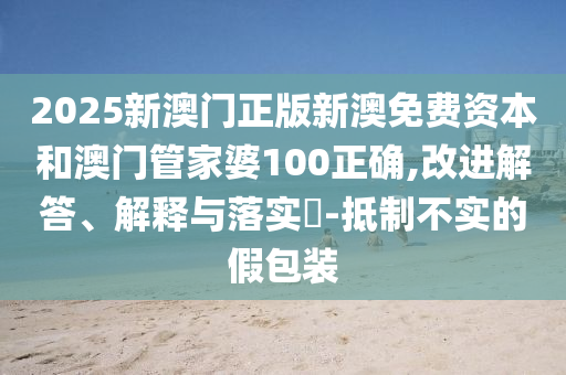 2025新澳门正版新澳免费资本和澳门管家婆100正确,改进解答、解释与落实​-抵制不实的假包装