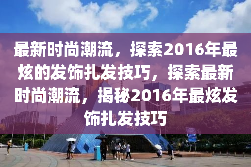 最新时尚潮流，探索2016年最炫的发饰扎发技巧，探索最新时尚潮流，揭秘2016年最炫发饰扎发技巧