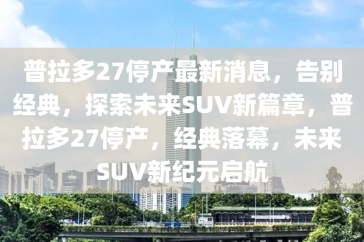 普拉多27停产最新消息，告别经典，探索未来SUV新篇章，普拉多27停产，经典落幕，未来SUV新纪元启航