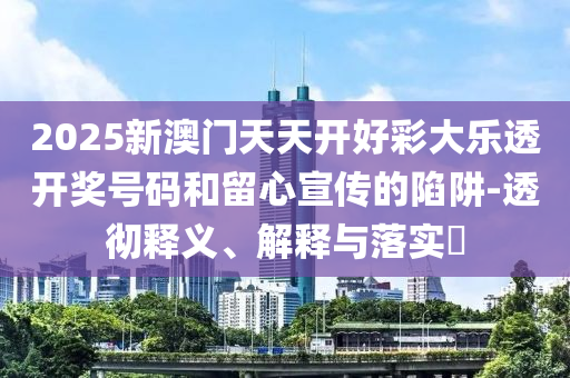 2025新澳门天天开好彩大乐透开奖号码和留心宣传的陷阱-透彻释义、解释与落实​