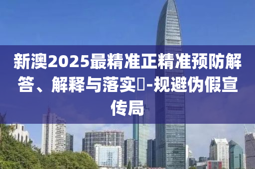 新澳2025最精准正精准预防解答、解释与落实​-规避伪假宣传局