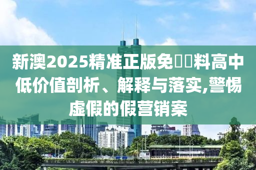 新澳2025精准正版免費資料高中低价值剖析、解释与落实,警惕虚假的假营销案