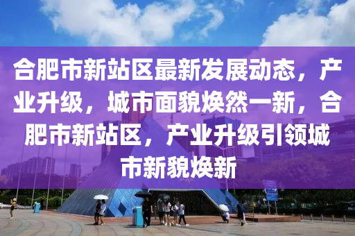 合肥市新站区最新发展动态，产业升级，城市面貌焕然一新，合肥市新站区，产业升级引领城市新貌焕新