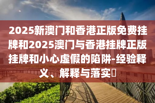 2025新澳门和香港正版免费挂牌和2025澳门与香港挂牌正版挂牌和小心虚假的陷阱-经验释义、解释与落实​