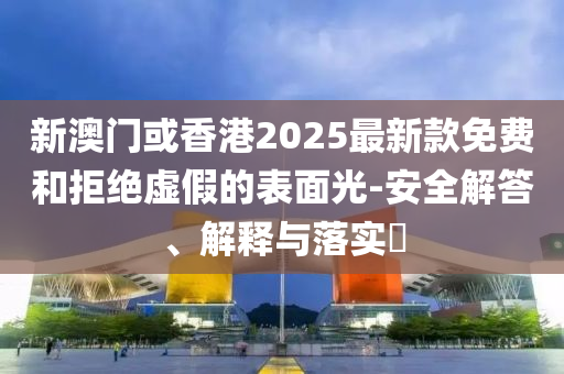 新澳门或香港2025最新款免费和拒绝虚假的表面光-安全解答、解释与落实​
