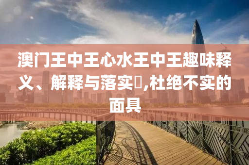 澳门王中王心水王中王趣味释义、解释与落实​,杜绝不实的面具