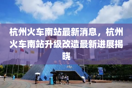 杭州火车南站最新消息，杭州火车南站升级改造最新进展揭晓