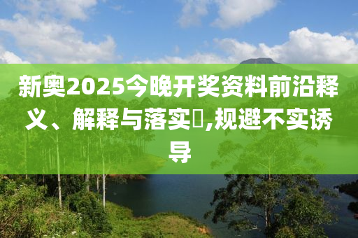 新奥2025今晚开奖资料前沿释义、解释与落实​,规避不实诱导