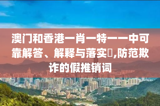 澳门和香港一肖一特一一中可靠解答、解释与落实​,防范欺诈的假推销词